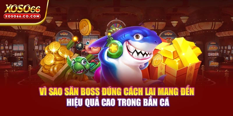 Vì sao săn boss đúng cách lại mang đến hiệu quả cao trong bắn cá